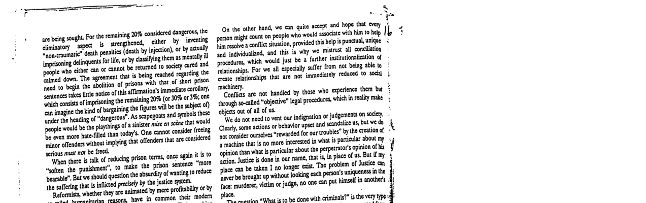 e bing svgh. e the remaining 20% casiderd Gngeross 1o ey agea s sieoghencd,ciber by imentg i eath penates (deth by inection), o by aausly imprisoning dlinquents for i, o by dasiing them as mentaly i people who cither can of canaot be retumed to socety cured and o nsits of imprisoning the remaiing 0% (or30% or 3% ord o nagin the ind o arganingte figures il b he s o) e etingof “Gangerus’. Assapegots and syl hse e would be the playtings o asinister i e scéne that would B even more hatefilled than today’s. One camnot consider frecing e enders wihout inlin tha offenders i ae considred seious must no be reed- ihen there s tlk o reducing prison terms, on agtin i [0 “soften the punishment”, is “ On the other hand, we G quite sccept and hope that cvery peion might count o peple who would ssodae wilh i o g P esaie conflic stuation, provided tis helpis punciual, nique 124 indvidualized, and this s why we misirus all concliton re, which vould jus be a futher insutionaizaton of conships. For we all specily e from ot being ale 1o ete relatonships that are nox immediately reduced 10 socl machinery. Coullics are not handied by those who experience them but b+ hrogh so-alled “objecive” legal procedures, which i realy make objets out of allof us. e do not need o vent out indignaton ot judgements on sace. ! Clerysome acions o behaviorupset and scandalze s, b wc do ot consder ourseves “rewarded fo our roubles” by the resionof - S achine that is o more inresied in wha s paiclar sbout my ban what s pariclar about the perpecrator’sapinion of s o Jusi i done i our name tht i, i place of e But f oy yhfiunbcuklnlnnlmgfi:i&mwohmnflmzuq P bebrought p withou oaking ech peron’s usiquenes e e mordece, vicim ot judge, 0 one an put imsel i anethers